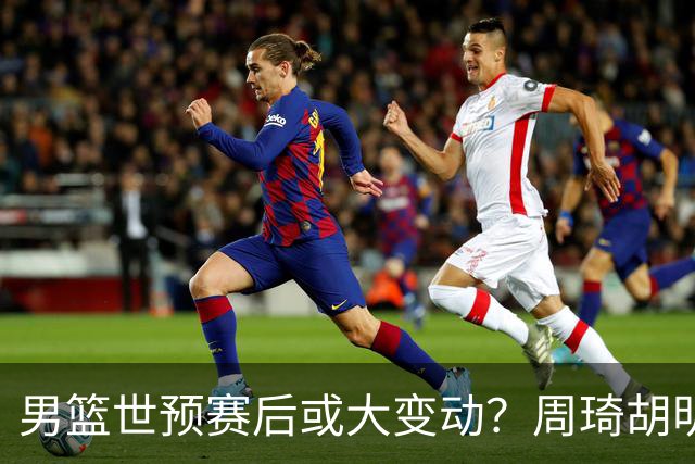 男篮世预赛后或大变动？周琦胡明轩回归：郭士强还会带高诗岩吗？